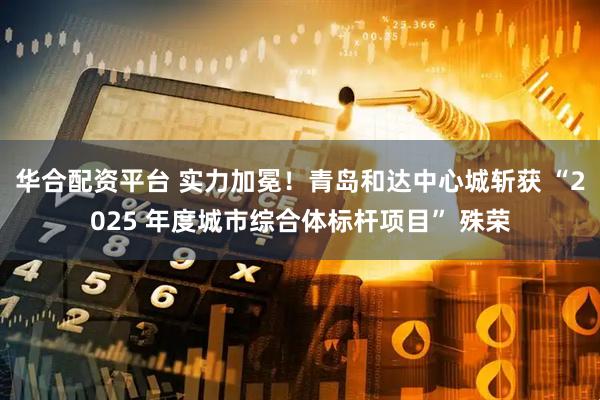 华合配资平台 实力加冕！青岛和达中心城斩获 “2025 年度城市综合体标杆项目” 殊荣