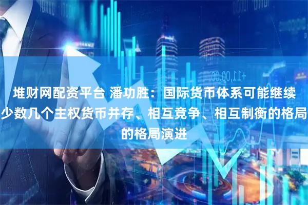 堆财网配资平台 潘功胜：国际货币体系可能继续朝着少数几个主权货币并存、相互竞争、相互制衡的格局演进