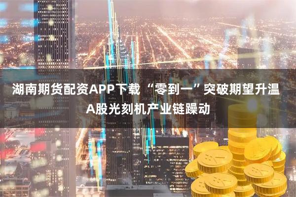 湖南期货配资APP下载 “零到一”突破期望升温 A股光刻机产业链躁动