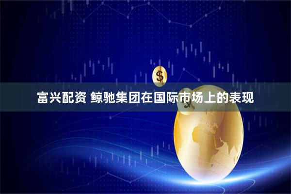 富兴配资 鲸驰集团在国际市场上的表现