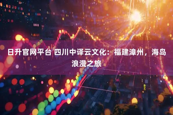 日升官网平台 四川中译云文化：福建漳州，海岛浪漫之旅