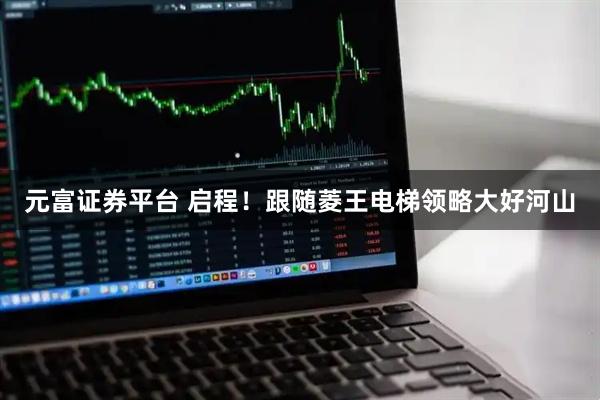 元富证券平台 启程！跟随菱王电梯领略大好河山