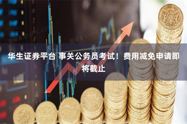 华生证券平台 事关公务员考试！费用减免申请即将截止