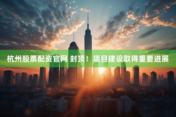 杭州股票配资官网 封顶！项目建设取得重要进展