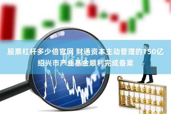 股票杠杆多少倍官网 财通资本主动管理的150亿绍兴市产业基金顺利完成备案