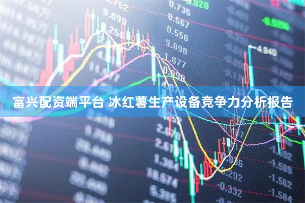 富兴配资端平台 冰红薯生产设备竞争力分析报告