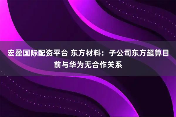 宏盈国际配资平台 东方材料：子公司东方超算目前与华为无合作关系