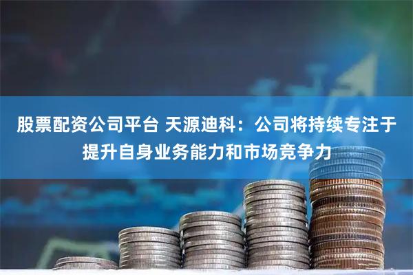股票配资公司平台 天源迪科：公司将持续专注于提升自身业务能力和市场竞争力