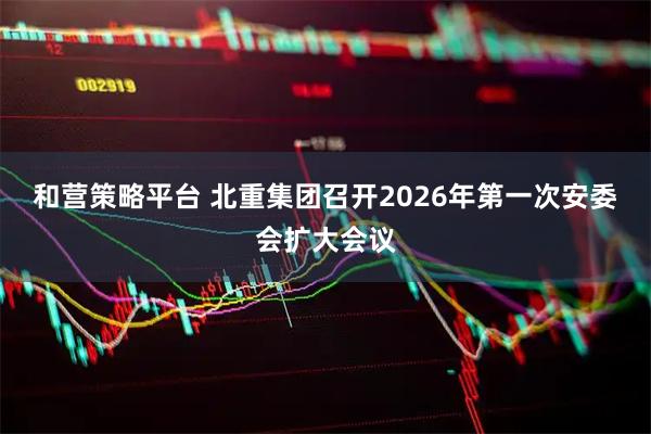 和营策略平台 北重集团召开2026年第一次安委会扩大会议