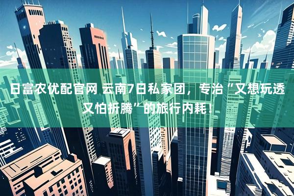 日富农优配官网 云南7日私家团，专治“又想玩透又怕折腾”的旅行内耗！