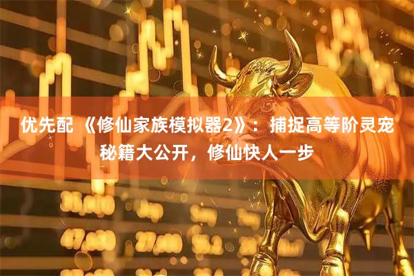 优先配 《修仙家族模拟器2》：捕捉高等阶灵宠秘籍大公开，修仙快人一步