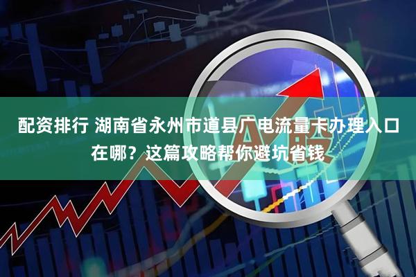 配资排行 湖南省永州市道县广电流量卡办理入口在哪？这篇攻略帮你避坑省钱
