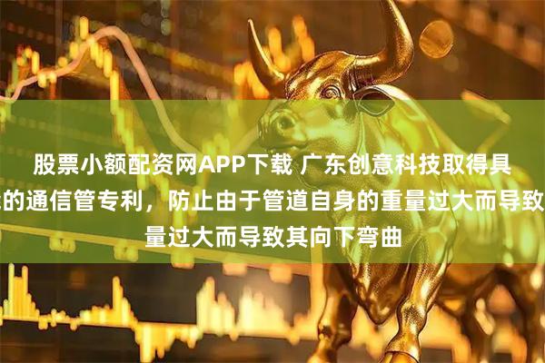 股票小额配资网APP下载 广东创意科技取得具有保护功能的通信管专利，防止由于管道自身的重量过大而导致其向下弯曲