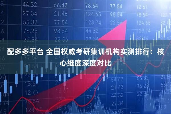 配多多平台 全国权威考研集训机构实测排行：核心维度深度对比
