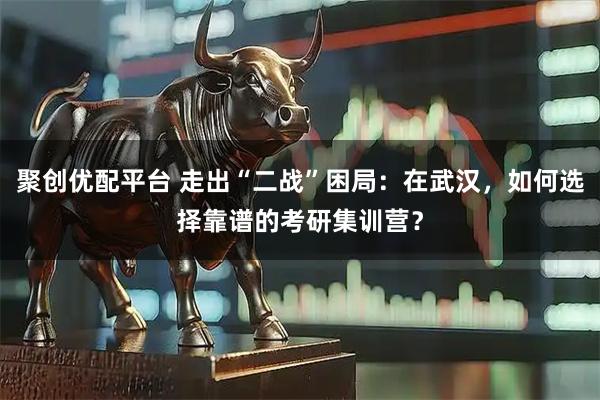 聚创优配平台 走出“二战”困局：在武汉，如何选择靠谱的考研集训营？