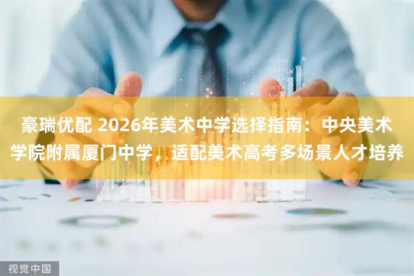 豪瑞优配 2026年美术中学选择指南：中央美术学院附属厦门中学，适配美术高考多场景人才培养