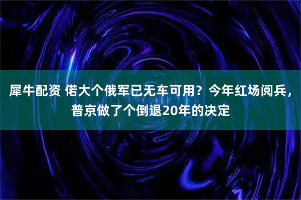 犀牛配资 偌大个俄军已无车可用？今年红场阅兵，普京做了个倒退20年的决定