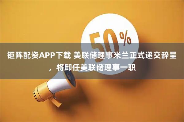 钜阵配资APP下载 美联储理事米兰正式递交辞呈，将卸任美联储理事一职