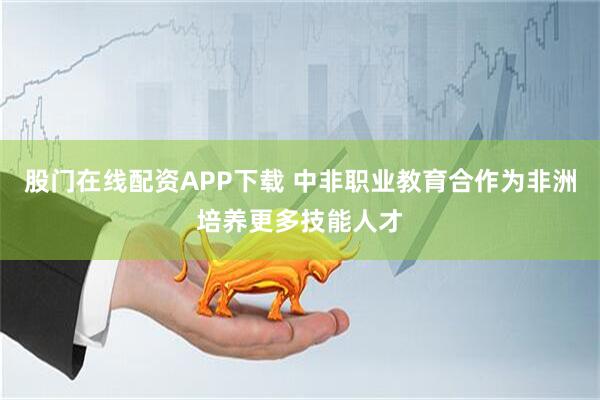 股门在线配资APP下载 中非职业教育合作为非洲培养更多技能人才